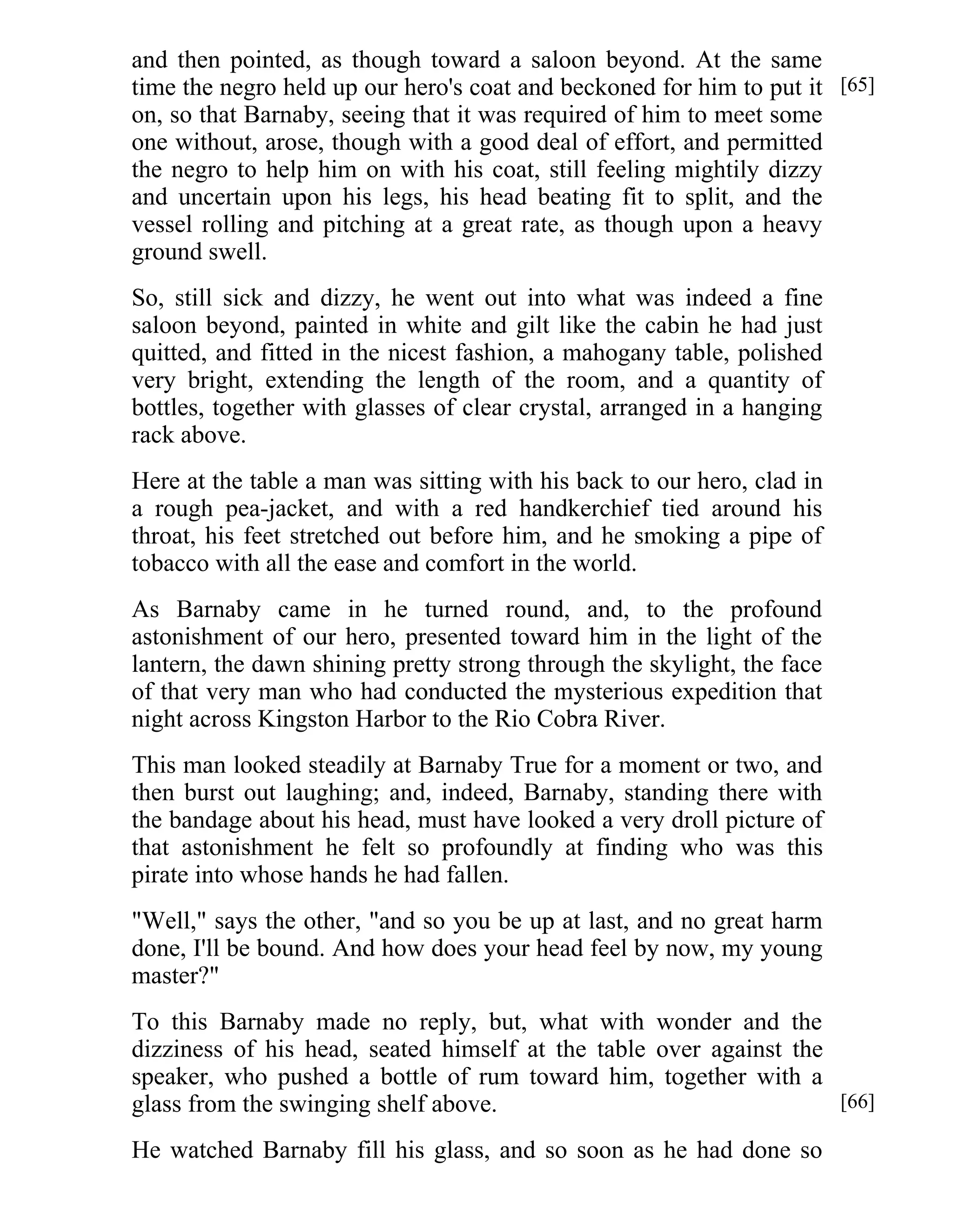 and then pointed, as though toward a saloon beyond. At the same 
time the negro held up our hero's coat and beckoned for him to put it 
on, so that Barnaby, seeing that it was required of him to meet some 
one without, arose, though with a good deal of effort, and permitted 
the negro to help him on with his coat, still feeling mightily dizzy 
and uncertain upon his legs, his head beating fit to split, and the 
vessel rolling and pitching at a great rate, as though upon a heavy 
ground swell. 
So, still sick and dizzy, he went out into what was indeed a fine 
saloon beyond, painted in white and gilt like the cabin he had just 
quitted, and fitted in the nicest fashion, a mahogany table, polished 
very bright, extending the length of the room, and a quantity of 
bottles, together with glasses of clear crystal, arranged in a hanging 
rack above. 
Here at the table a man was sitting with his back to our hero, clad in 
a rough pea-jacket, and with a red handkerchief tied around his 
throat, his feet stretched out before him, and he smoking a pipe of 
tobacco with all the ease and comfort in the world. 
As Barnaby came in he turned round, and, to the profound 
astonishment of our hero, presented toward him in the light of the 
lantern, the dawn shining pretty strong through the skylight, the face 
of that very man who had conducted the mysterious expedition that 
night across Kingston Harbor to the Rio Cobra River. 
This man looked steadily at Barnaby True for a moment or two, and 
then burst out laughing; and, indeed, Barnaby, standing there with 
the bandage about his head, must have looked a very droll picture of 
that astonishment he felt so profoundly at finding who was this 
pirate into whose hands he had fallen. 
"Well," says the other, "and so you be up at last, and no great harm 
done, I'll be bound. And how does your head feel by now, my young 
master?" 
To this Barnaby made no reply, but, what with wonder and the 
dizziness of his head, seated himself at the table over against the 
speaker, who pushed a bottle of rum toward him, together with a 
glass from the swinging shelf above. 
He watched Barnaby fill his glass, and so soon as he had done so 
[65] 
[66] 
 