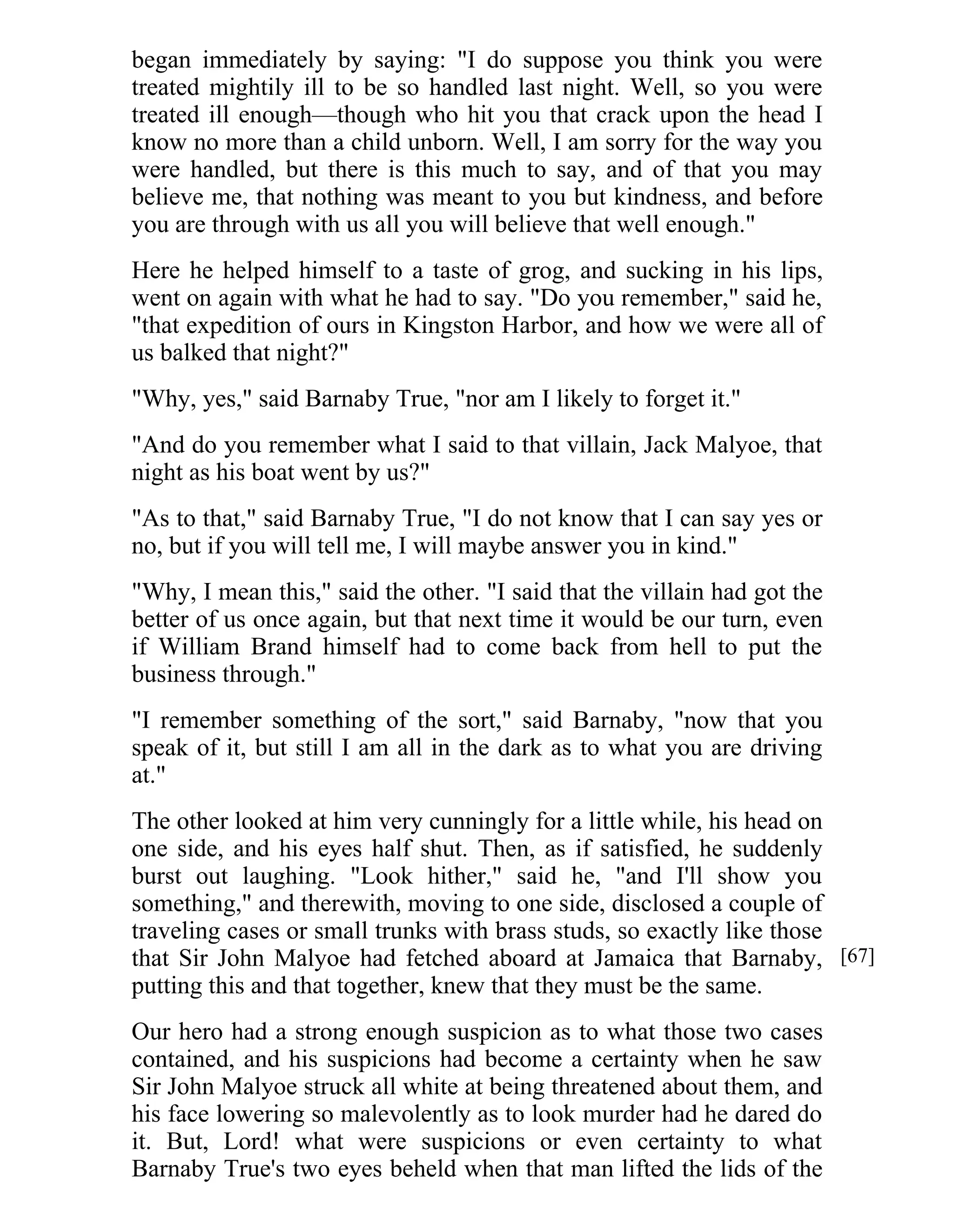 began immediately by saying: "I do suppose you think you were 
treated mightily ill to be so handled last night. Well, so you were 
treated ill enough—though who hit you that crack upon the head I 
know no more than a child unborn. Well, I am sorry for the way you 
were handled, but there is this much to say, and of that you may 
believe me, that nothing was meant to you but kindness, and before 
you are through with us all you will believe that well enough." 
Here he helped himself to a taste of grog, and sucking in his lips, 
went on again with what he had to say. "Do you remember," said he, 
"that expedition of ours in Kingston Harbor, and how we were all of 
us balked that night?" 
"Why, yes," said Barnaby True, "nor am I likely to forget it." 
"And do you remember what I said to that villain, Jack Malyoe, that 
night as his boat went by us?" 
"As to that," said Barnaby True, "I do not know that I can say yes or 
no, but if you will tell me, I will maybe answer you in kind." 
"Why, I mean this," said the other. "I said that the villain had got the 
better of us once again, but that next time it would be our turn, even 
if William Brand himself had to come back from hell to put the 
business through." 
"I remember something of the sort," said Barnaby, "now that you 
speak of it, but still I am all in the dark as to what you are driving 
at." 
The other looked at him very cunningly for a little while, his head on 
one side, and his eyes half shut. Then, as if satisfied, he suddenly 
burst out laughing. "Look hither," said he, "and I'll show you 
something," and therewith, moving to one side, disclosed a couple of 
traveling cases or small trunks with brass studs, so exactly like those 
that Sir John Malyoe had fetched aboard at Jamaica that Barnaby, 
putting this and that together, knew that they must be the same. 
Our hero had a strong enough suspicion as to what those two cases 
contained, and his suspicions had become a certainty when he saw 
Sir John Malyoe struck all white at being threatened about them, and 
his face lowering so malevolently as to look murder had he dared do 
it. But, Lord! what were suspicions or even certainty to what 
Barnaby True's two eyes beheld when that man lifted the lids of the 
[67] 
 