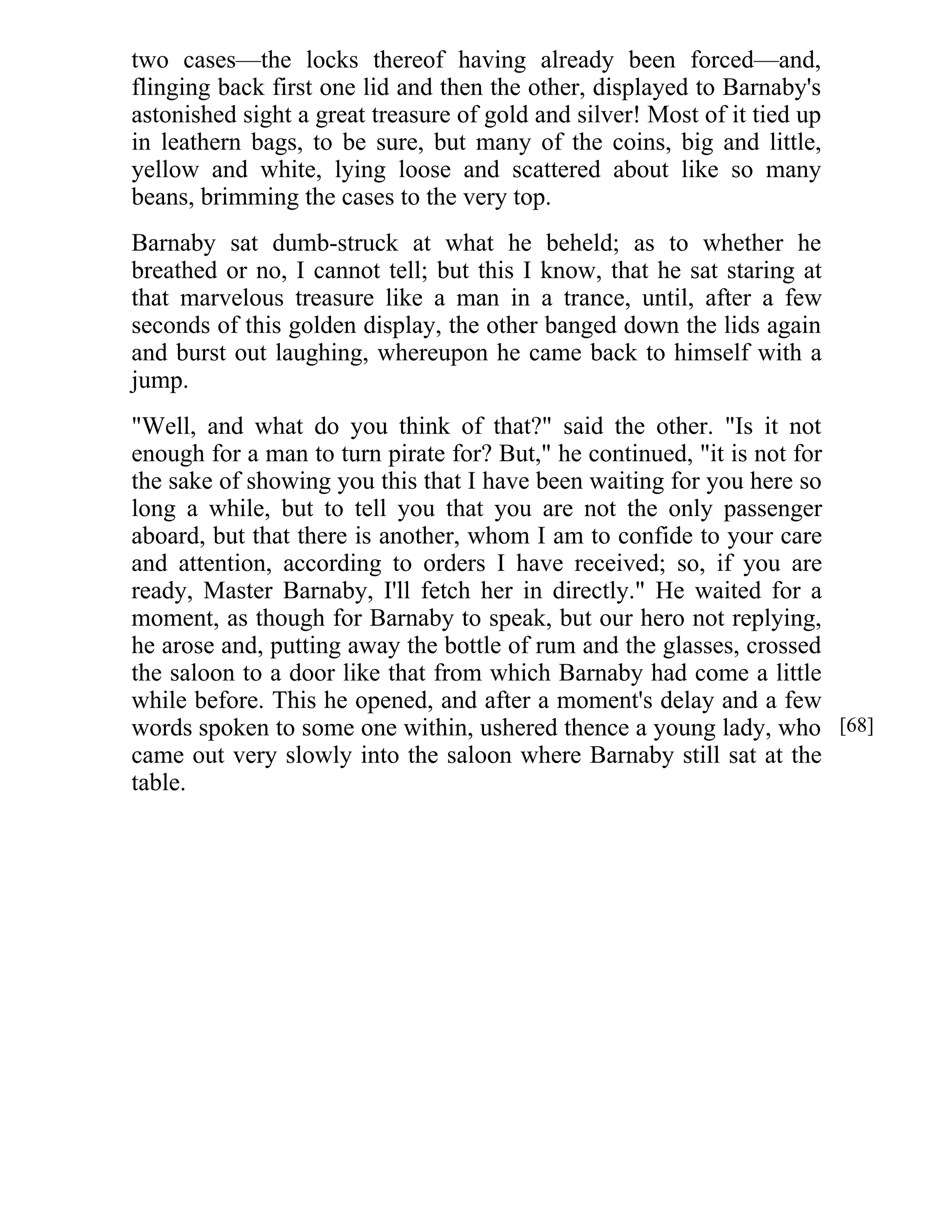two cases—the locks thereof having already been forced—and, 
flinging back first one lid and then the other, displayed to Barnaby's 
astonished sight a great treasure of gold and silver! Most of it tied up 
in leathern bags, to be sure, but many of the coins, big and little, 
yellow and white, lying loose and scattered about like so many 
beans, brimming the cases to the very top. 
Barnaby sat dumb-struck at what he beheld; as to whether he 
breathed or no, I cannot tell; but this I know, that he sat staring at 
that marvelous treasure like a man in a trance, until, after a few 
seconds of this golden display, the other banged down the lids again 
and burst out laughing, whereupon he came back to himself with a 
jump. 
"Well, and what do you think of that?" said the other. "Is it not 
enough for a man to turn pirate for? But," he continued, "it is not for 
the sake of showing you this that I have been waiting for you here so 
long a while, but to tell you that you are not the only passenger 
aboard, but that there is another, whom I am to confide to your care 
and attention, according to orders I have received; so, if you are 
ready, Master Barnaby, I'll fetch her in directly." He waited for a 
moment, as though for Barnaby to speak, but our hero not replying, 
he arose and, putting away the bottle of rum and the glasses, crossed 
the saloon to a door like that from which Barnaby had come a little 
while before. This he opened, and after a moment's delay and a few 
words spoken to some one within, ushered thence a young lady, who 
came out very slowly into the saloon where Barnaby still sat at the 
table. 
[68] 
 