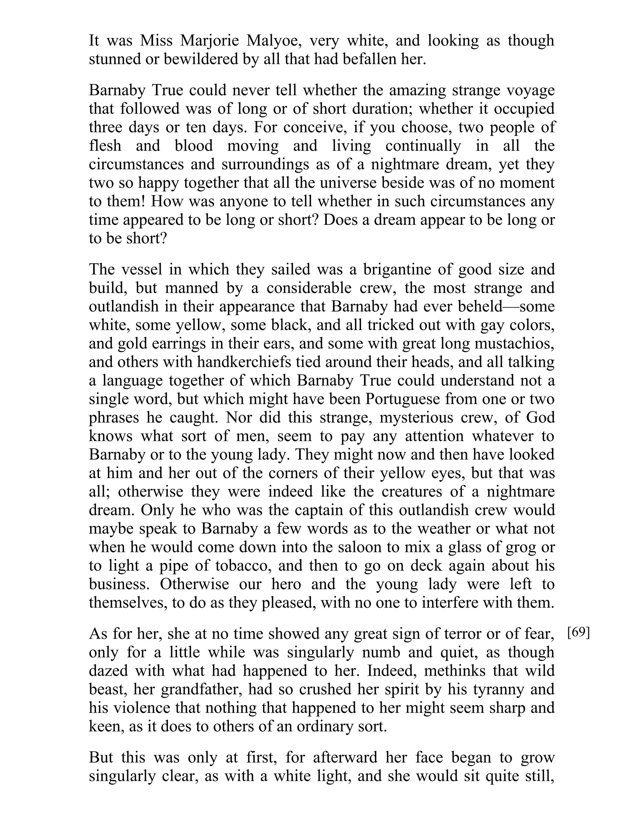 It was Miss Marjorie Malyoe, very white, and looking as though 
stunned or bewildered by all that had befallen her. 
Barnaby True could never tell whether the amazing strange voyage 
that followed was of long or of short duration; whether it occupied 
three days or ten days. For conceive, if you choose, two people of 
flesh and blood moving and living continually in all the 
circumstances and surroundings as of a nightmare dream, yet they 
two so happy together that all the universe beside was of no moment 
to them! How was anyone to tell whether in such circumstances any 
time appeared to be long or short? Does a dream appear to be long or 
to be short? 
The vessel in which they sailed was a brigantine of good size and 
build, but manned by a considerable crew, the most strange and 
outlandish in their appearance that Barnaby had ever beheld—some 
white, some yellow, some black, and all tricked out with gay colors, 
and gold earrings in their ears, and some with great long mustachios, 
and others with handkerchiefs tied around their heads, and all talking 
a language together of which Barnaby True could understand not a 
single word, but which might have been Portuguese from one or two 
phrases he caught. Nor did this strange, mysterious crew, of God 
knows what sort of men, seem to pay any attention whatever to 
Barnaby or to the young lady. They might now and then have looked 
at him and her out of the corners of their yellow eyes, but that was 
all; otherwise they were indeed like the creatures of a nightmare 
dream. Only he who was the captain of this outlandish crew would 
maybe speak to Barnaby a few words as to the weather or what not 
when he would come down into the saloon to mix a glass of grog or 
to light a pipe of tobacco, and then to go on deck again about his 
business. Otherwise our hero and the young lady were left to 
themselves, to do as they pleased, with no one to interfere with them. 
As for her, she at no time showed any great sign of terror or of fear, 
only for a little while was singularly numb and quiet, as though 
dazed with what had happened to her. Indeed, methinks that wild 
beast, her grandfather, had so crushed her spirit by his tyranny and 
his violence that nothing that happened to her might seem sharp and 
keen, as it does to others of an ordinary sort. 
But this was only at first, for afterward her face began to grow 
singularly clear, as with a white light, and she would sit quite still, 
[69] 
 