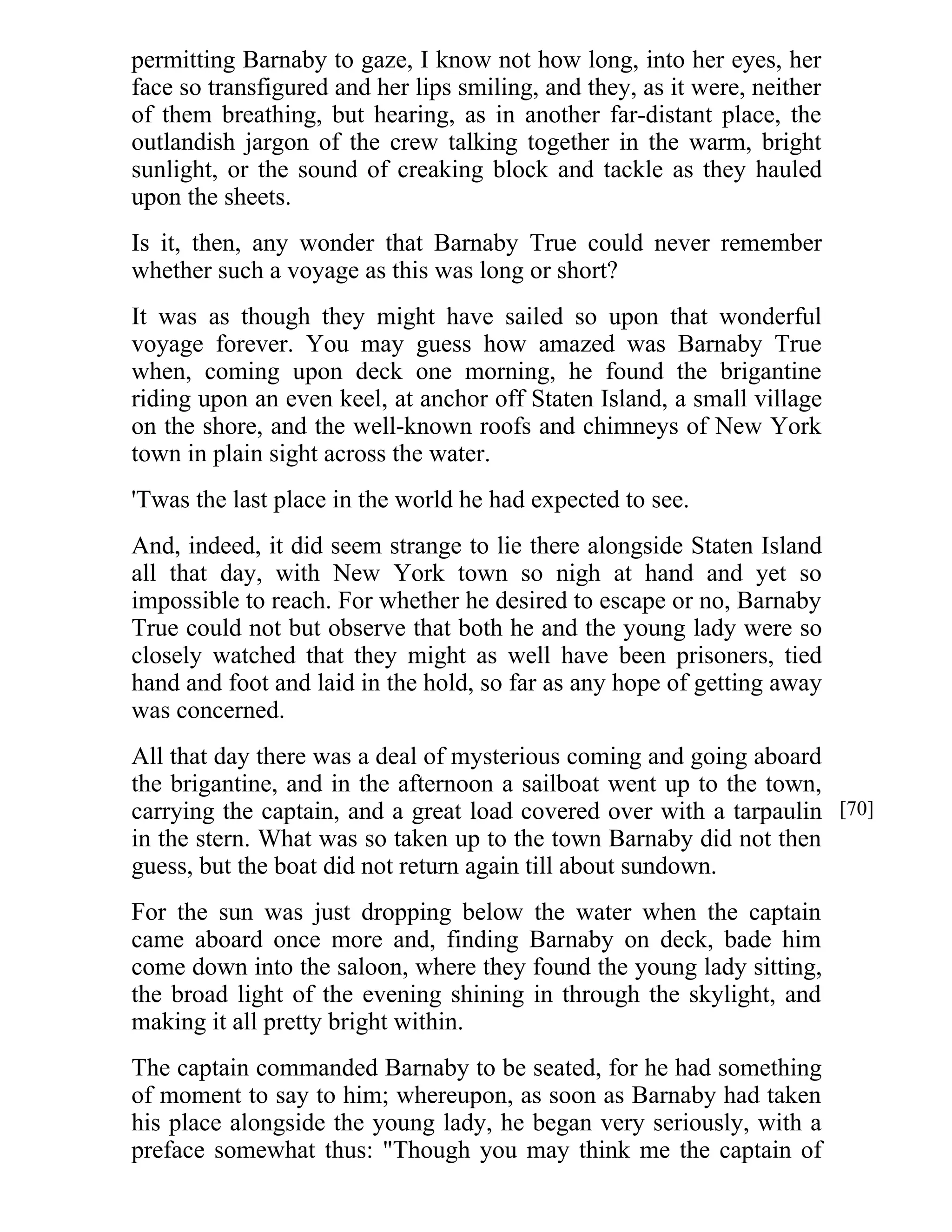 permitting Barnaby to gaze, I know not how long, into her eyes, her 
face so transfigured and her lips smiling, and they, as it were, neither 
of them breathing, but hearing, as in another far-distant place, the 
outlandish jargon of the crew talking together in the warm, bright 
sunlight, or the sound of creaking block and tackle as they hauled 
upon the sheets. 
Is it, then, any wonder that Barnaby True could never remember 
whether such a voyage as this was long or short? 
It was as though they might have sailed so upon that wonderful 
voyage forever. You may guess how amazed was Barnaby True 
when, coming upon deck one morning, he found the brigantine 
riding upon an even keel, at anchor off Staten Island, a small village 
on the shore, and the well-known roofs and chimneys of New York 
town in plain sight across the water. 
'Twas the last place in the world he had expected to see. 
And, indeed, it did seem strange to lie there alongside Staten Island 
all that day, with New York town so nigh at hand and yet so 
impossible to reach. For whether he desired to escape or no, Barnaby 
True could not but observe that both he and the young lady were so 
closely watched that they might as well have been prisoners, tied 
hand and foot and laid in the hold, so far as any hope of getting away 
was concerned. 
All that day there was a deal of mysterious coming and going aboard 
the brigantine, and in the afternoon a sailboat went up to the town, 
carrying the captain, and a great load covered over with a tarpaulin 
in the stern. What was so taken up to the town Barnaby did not then 
guess, but the boat did not return again till about sundown. 
For the sun was just dropping below the water when the captain 
came aboard once more and, finding Barnaby on deck, bade him 
come down into the saloon, where they found the young lady sitting, 
the broad light of the evening shining in through the skylight, and 
making it all pretty bright within. 
The captain commanded Barnaby to be seated, for he had something 
of moment to say to him; whereupon, as soon as Barnaby had taken 
his place alongside the young lady, he began very seriously, with a 
preface somewhat thus: "Though you may think me the captain of 
[70] 
 