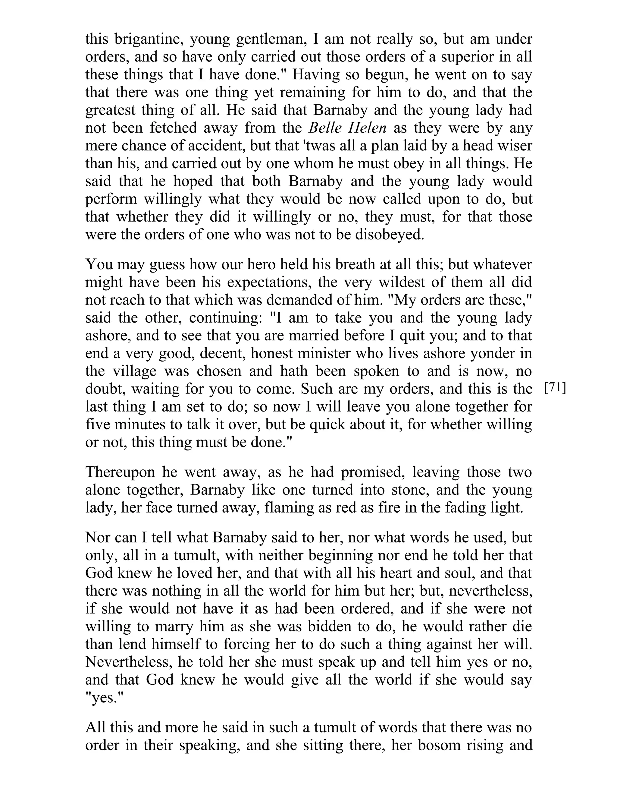 this brigantine, young gentleman, I am not really so, but am under 
orders, and so have only carried out those orders of a superior in all 
these things that I have done." Having so begun, he went on to say 
that there was one thing yet remaining for him to do, and that the 
greatest thing of all. He said that Barnaby and the young lady had 
not been fetched away from the Belle Helen as they were by any 
mere chance of accident, but that 'twas all a plan laid by a head wiser 
than his, and carried out by one whom he must obey in all things. He 
said that he hoped that both Barnaby and the young lady would 
perform willingly what they would be now called upon to do, but 
that whether they did it willingly or no, they must, for that those 
were the orders of one who was not to be disobeyed. 
You may guess how our hero held his breath at all this; but whatever 
might have been his expectations, the very wildest of them all did 
not reach to that which was demanded of him. "My orders are these," 
said the other, continuing: "I am to take you and the young lady 
ashore, and to see that you are married before I quit you; and to that 
end a very good, decent, honest minister who lives ashore yonder in 
the village was chosen and hath been spoken to and is now, no 
doubt, waiting for you to come. Such are my orders, and this is the 
last thing I am set to do; so now I will leave you alone together for 
five minutes to talk it over, but be quick about it, for whether willing 
or not, this thing must be done." 
Thereupon he went away, as he had promised, leaving those two 
alone together, Barnaby like one turned into stone, and the young 
lady, her face turned away, flaming as red as fire in the fading light. 
Nor can I tell what Barnaby said to her, nor what words he used, but 
only, all in a tumult, with neither beginning nor end he told her that 
God knew he loved her, and that with all his heart and soul, and that 
there was nothing in all the world for him but her; but, nevertheless, 
if she would not have it as had been ordered, and if she were not 
willing to marry him as she was bidden to do, he would rather die 
than lend himself to forcing her to do such a thing against her will. 
Nevertheless, he told her she must speak up and tell him yes or no, 
and that God knew he would give all the world if she would say 
"yes." 
All this and more he said in such a tumult of words that there was no 
order in their speaking, and she sitting there, her bosom rising and 
[71] 
 