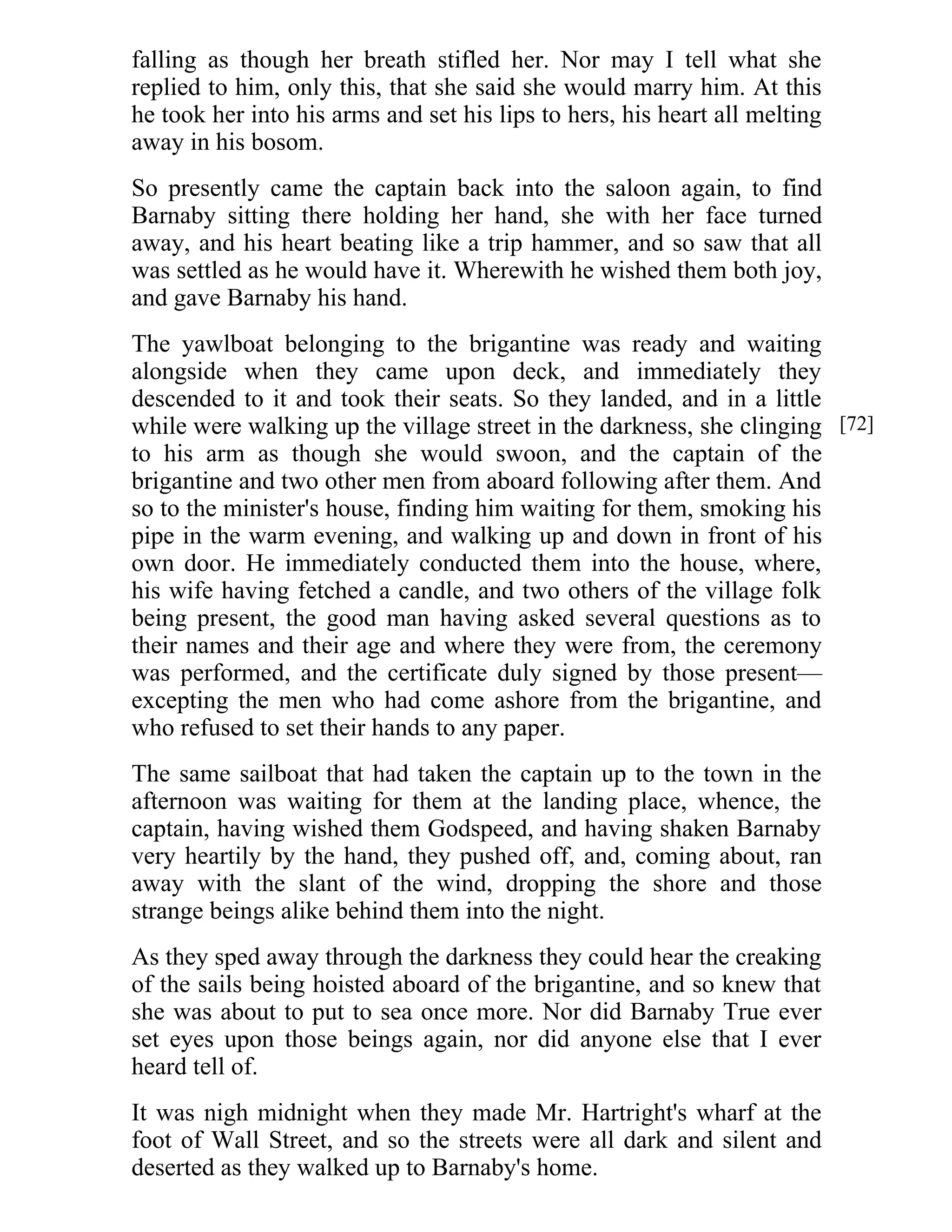falling as though her breath stifled her. Nor may I tell what she 
replied to him, only this, that she said she would marry him. At this 
he took her into his arms and set his lips to hers, his heart all melting 
away in his bosom. 
So presently came the captain back into the saloon again, to find 
Barnaby sitting there holding her hand, she with her face turned 
away, and his heart beating like a trip hammer, and so saw that all 
was settled as he would have it. Wherewith he wished them both joy, 
and gave Barnaby his hand. 
The yawlboat belonging to the brigantine was ready and waiting 
alongside when they came upon deck, and immediately they 
descended to it and took their seats. So they landed, and in a little 
while were walking up the village street in the darkness, she clinging 
to his arm as though she would swoon, and the captain of the 
brigantine and two other men from aboard following after them. And 
so to the minister's house, finding him waiting for them, smoking his 
pipe in the warm evening, and walking up and down in front of his 
own door. He immediately conducted them into the house, where, 
his wife having fetched a candle, and two others of the village folk 
being present, the good man having asked several questions as to 
their names and their age and where they were from, the ceremony 
was performed, and the certificate duly signed by those present— 
excepting the men who had come ashore from the brigantine, and 
who refused to set their hands to any paper. 
The same sailboat that had taken the captain up to the town in the 
afternoon was waiting for them at the landing place, whence, the 
captain, having wished them Godspeed, and having shaken Barnaby 
very heartily by the hand, they pushed off, and, coming about, ran 
away with the slant of the wind, dropping the shore and those 
strange beings alike behind them into the night. 
As they sped away through the darkness they could hear the creaking 
of the sails being hoisted aboard of the brigantine, and so knew that 
she was about to put to sea once more. Nor did Barnaby True ever 
set eyes upon those beings again, nor did anyone else that I ever 
heard tell of. 
It was nigh midnight when they made Mr. Hartright's wharf at the 
foot of Wall Street, and so the streets were all dark and silent and 
deserted as they walked up to Barnaby's home. 
[72] 
 