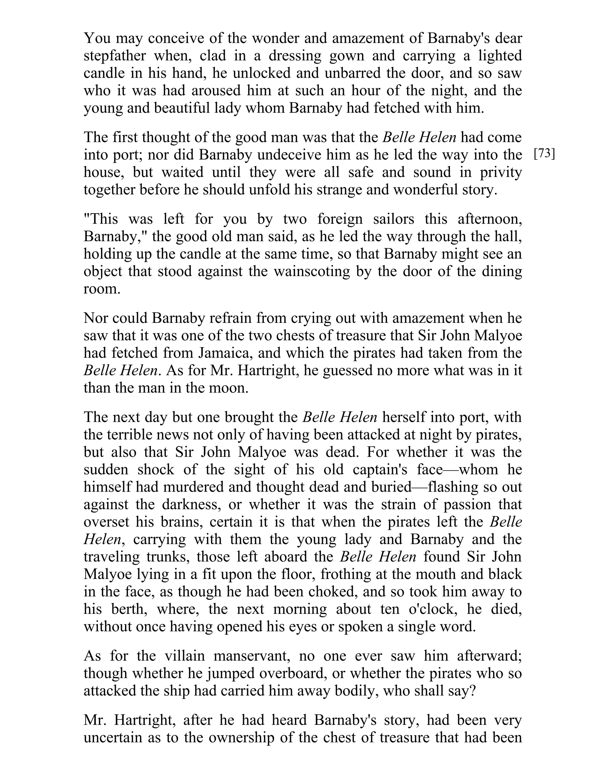 You may conceive of the wonder and amazement of Barnaby's dear 
stepfather when, clad in a dressing gown and carrying a lighted 
candle in his hand, he unlocked and unbarred the door, and so saw 
who it was had aroused him at such an hour of the night, and the 
young and beautiful lady whom Barnaby had fetched with him. 
The first thought of the good man was that the Belle Helen had come 
into port; nor did Barnaby undeceive him as he led the way into the 
house, but waited until they were all safe and sound in privity 
together before he should unfold his strange and wonderful story. 
"This was left for you by two foreign sailors this afternoon, 
Barnaby," the good old man said, as he led the way through the hall, 
holding up the candle at the same time, so that Barnaby might see an 
object that stood against the wainscoting by the door of the dining 
room. 
Nor could Barnaby refrain from crying out with amazement when he 
saw that it was one of the two chests of treasure that Sir John Malyoe 
had fetched from Jamaica, and which the pirates had taken from the 
Belle Helen. As for Mr. Hartright, he guessed no more what was in it 
than the man in the moon. 
The next day but one brought the Belle Helen herself into port, with 
the terrible news not only of having been attacked at night by pirates, 
but also that Sir John Malyoe was dead. For whether it was the 
sudden shock of the sight of his old captain's face—whom he 
himself had murdered and thought dead and buried—flashing so out 
against the darkness, or whether it was the strain of passion that 
overset his brains, certain it is that when the pirates left the Belle 
Helen, carrying with them the young lady and Barnaby and the 
traveling trunks, those left aboard the Belle Helen found Sir John 
Malyoe lying in a fit upon the floor, frothing at the mouth and black 
in the face, as though he had been choked, and so took him away to 
his berth, where, the next morning about ten o'clock, he died, 
without once having opened his eyes or spoken a single word. 
As for the villain manservant, no one ever saw him afterward; 
though whether he jumped overboard, or whether the pirates who so 
attacked the ship had carried him away bodily, who shall say? 
Mr. Hartright, after he had heard Barnaby's story, had been very 
uncertain as to the ownership of the chest of treasure that had been 
[73] 
 