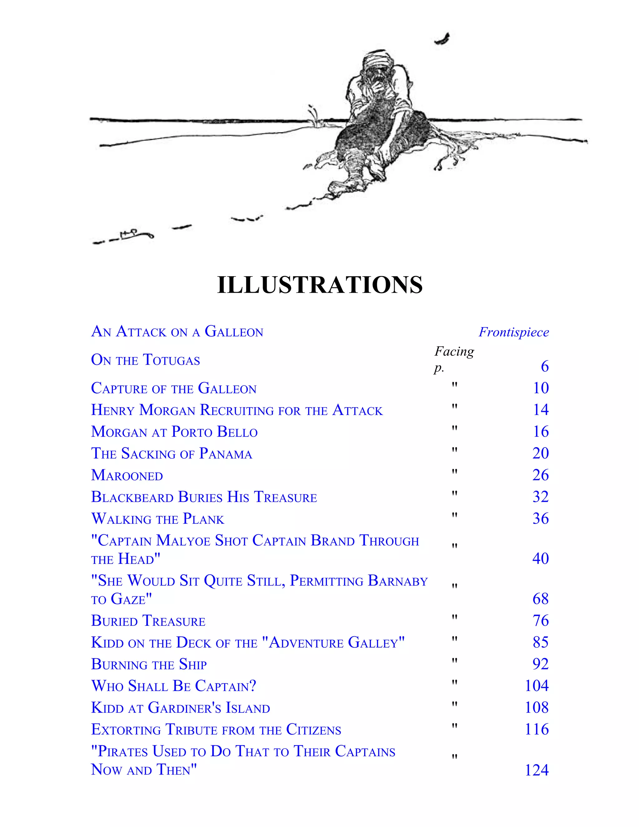 ILLUSTRATIONS 
AN ATTACK ON A GALLEON Frontispiece 
ON THE TOTUGAS 
Facing 
p. 6 
CAPTURE OF THE GALLEON " 10 
HENRY MORGAN RECRUITING FOR THE ATTACK " 14 
MORGAN AT PORTO BELLO " 16 
THE SACKING OF PANAMA " 20 
MAROONED " 26 
BLACKBEARD BURIES HIS TREASURE " 32 
WALKING THE PLANK " 36 
"CAPTAIN MALYOE SHOT CAPTAIN BRAND THROUGH 
" 
THE HEAD" 
40 
"SHE WOULD SIT QUITE STILL, PERMITTING BARNABY 
TO GAZE" 
" 
68 
BURIED TREASURE " 76 
KIDD ON THE DECK OF THE "ADVENTURE GALLEY" " 85 
BURNING THE SHIP " 92 
WHO SHALL BE CAPTAIN? " 104 
KIDD AT GARDINER'S ISLAND " 108 
EXTORTING TRIBUTE FROM THE CITIZENS " 116 
"PIRATES USED TO DO THAT TO THEIR CAPTAINS 
" 
NOW AND THEN" 
124 
 