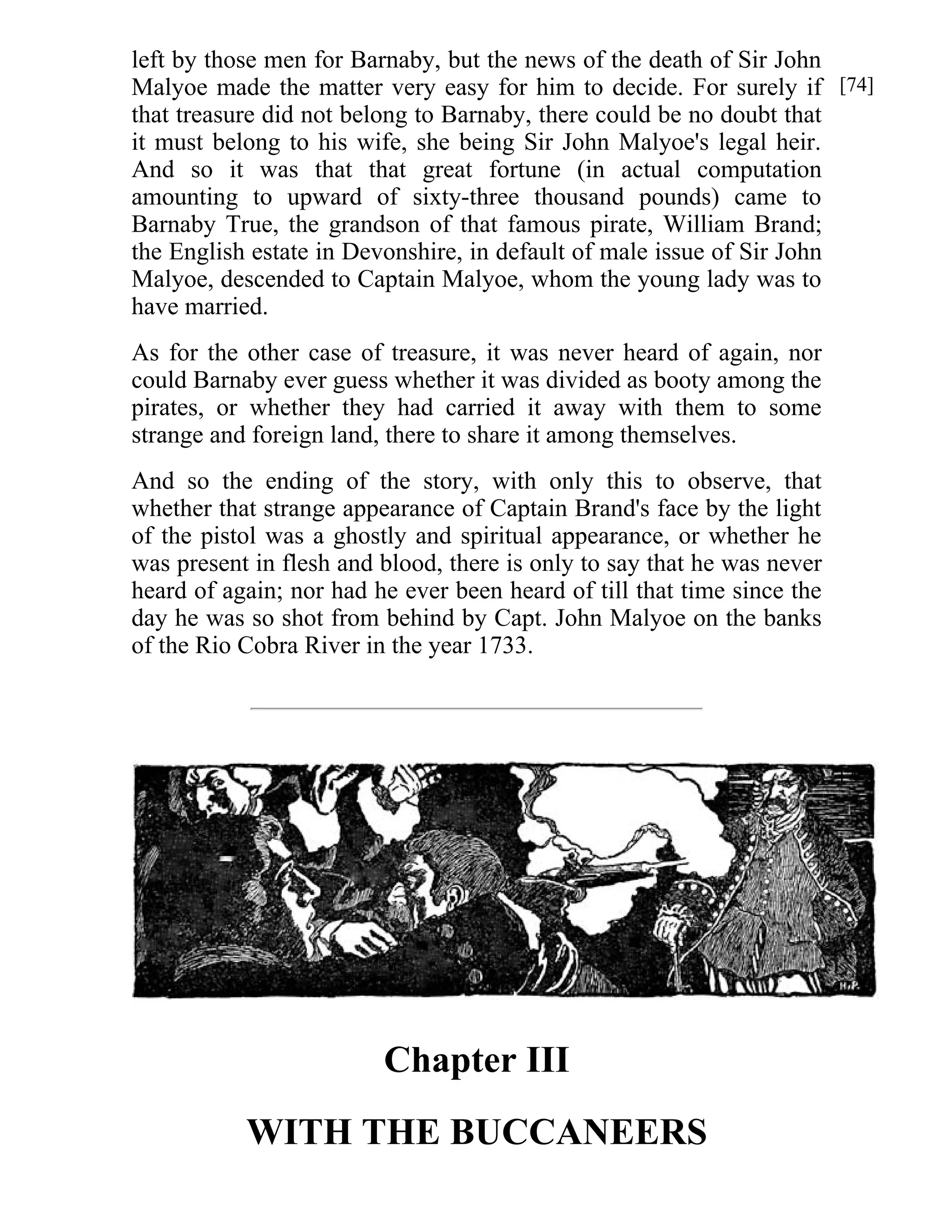 left by those men for Barnaby, but the news of the death of Sir John 
Malyoe made the matter very easy for him to decide. For surely if 
that treasure did not belong to Barnaby, there could be no doubt that 
it must belong to his wife, she being Sir John Malyoe's legal heir. 
And so it was that that great fortune (in actual computation 
amounting to upward of sixty-three thousand pounds) came to 
Barnaby True, the grandson of that famous pirate, William Brand; 
the English estate in Devonshire, in default of male issue of Sir John 
Malyoe, descended to Captain Malyoe, whom the young lady was to 
have married. 
As for the other case of treasure, it was never heard of again, nor 
could Barnaby ever guess whether it was divided as booty among the 
pirates, or whether they had carried it away with them to some 
strange and foreign land, there to share it among themselves. 
And so the ending of the story, with only this to observe, that 
whether that strange appearance of Captain Brand's face by the light 
of the pistol was a ghostly and spiritual appearance, or whether he 
was present in flesh and blood, there is only to say that he was never 
heard of again; nor had he ever been heard of till that time since the 
day he was so shot from behind by Capt. John Malyoe on the banks 
of the Rio Cobra River in the year 1733. 
Chapter III 
WITH THE BUCCANEERS 
[74] 
[75] 
 