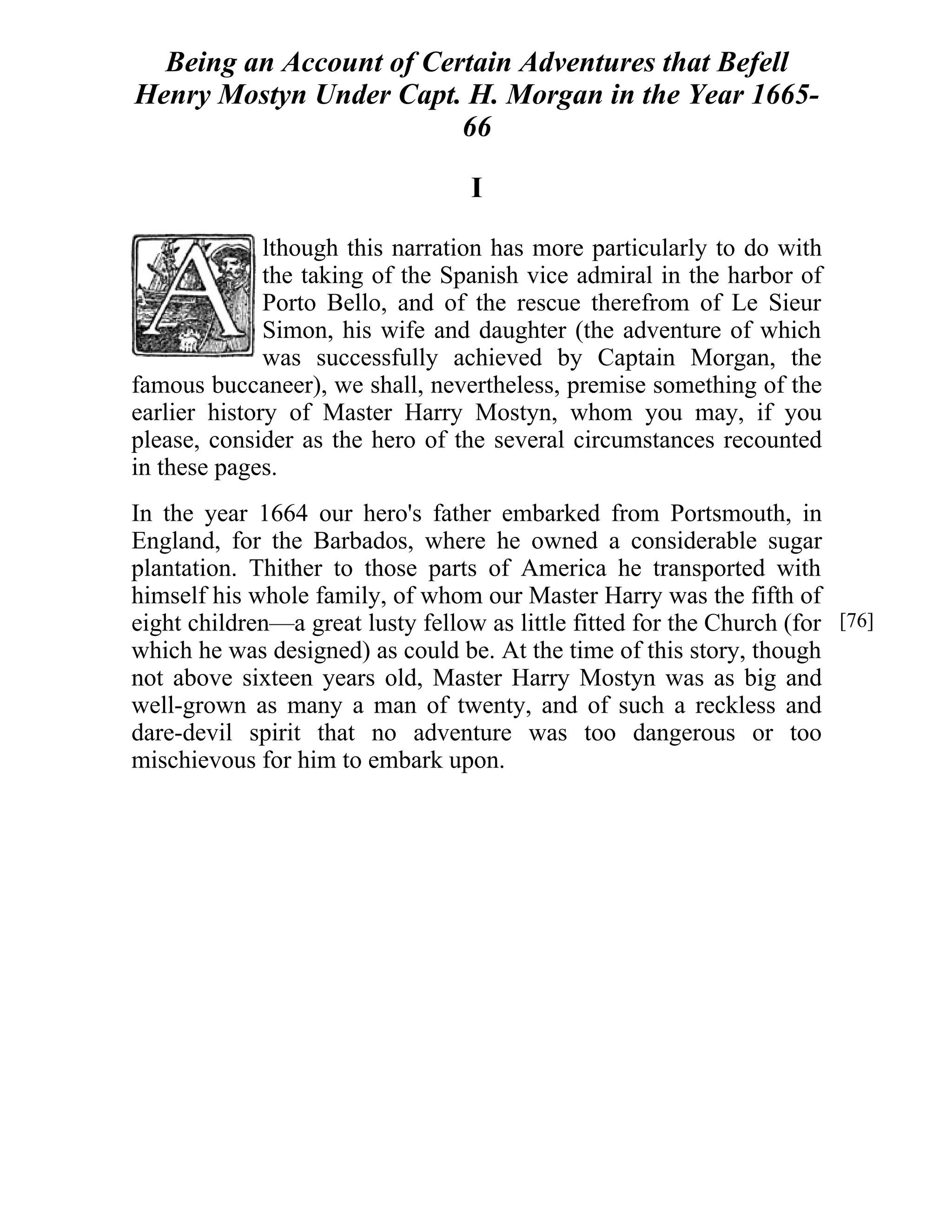 Being an Account of Certain Adventures that Befell 
Henry Mostyn Under Capt. H. Morgan in the Year 1665- 
66 
I 
lthough this narration has more particularly to do with 
the taking of the Spanish vice admiral in the harbor of 
Porto Bello, and of the rescue therefrom of Le Sieur 
Simon, his wife and daughter (the adventure of which 
was successfully achieved by Captain Morgan, the 
famous buccaneer), we shall, nevertheless, premise something of the 
earlier history of Master Harry Mostyn, whom you may, if you 
please, consider as the hero of the several circumstances recounted 
in these pages. 
In the year 1664 our hero's father embarked from Portsmouth, in 
England, for the Barbados, where he owned a considerable sugar 
plantation. Thither to those parts of America he transported with 
himself his whole family, of whom our Master Harry was the fifth of 
eight children—a great lusty fellow as little fitted for the Church (for 
which he was designed) as could be. At the time of this story, though 
not above sixteen years old, Master Harry Mostyn was as big and 
well-grown as many a man of twenty, and of such a reckless and 
dare-devil spirit that no adventure was too dangerous or too 
mischievous for him to embark upon. 
[76] 
 