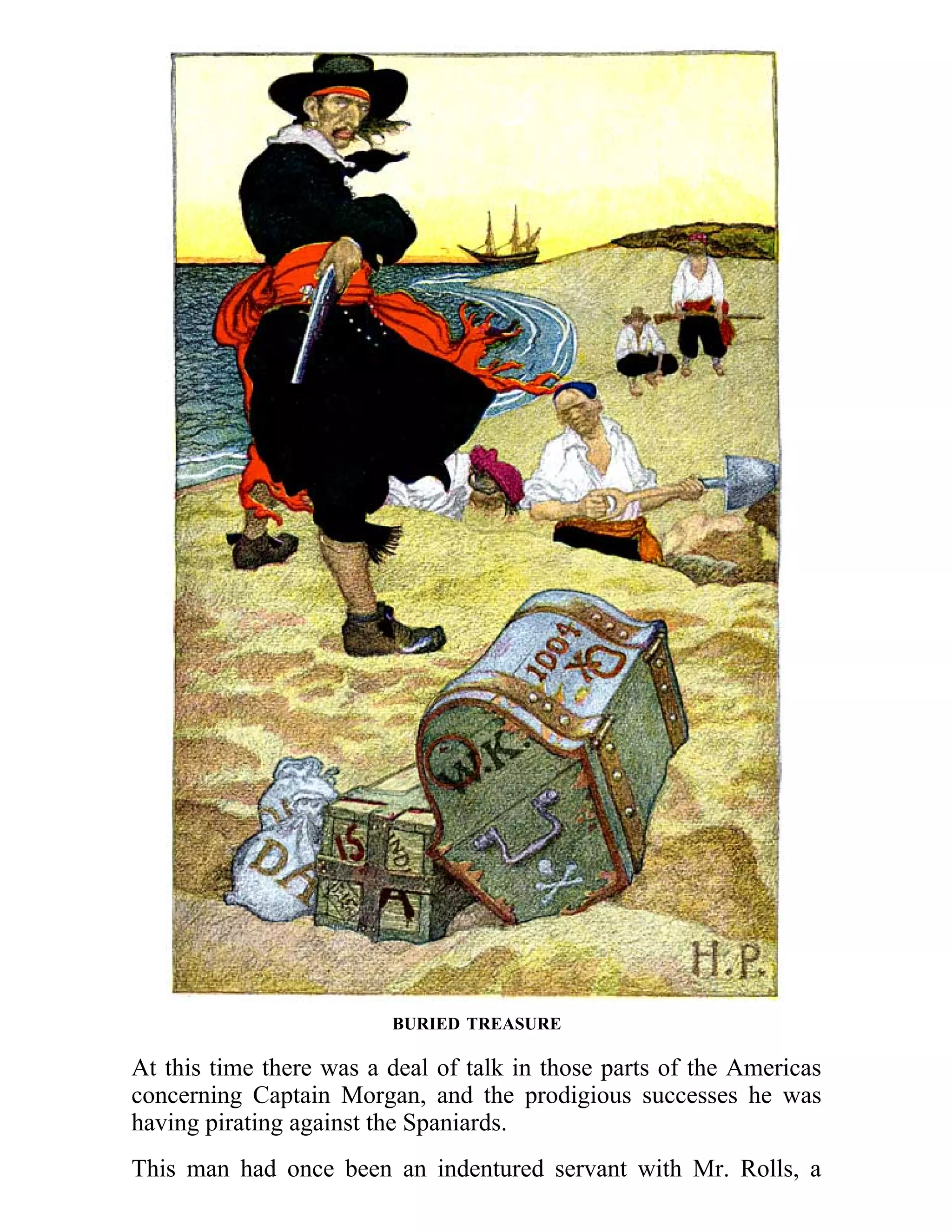 BURIED TREASURE 
At this time there was a deal of talk in those parts of the Americas 
concerning Captain Morgan, and the prodigious successes he was 
having pirating against the Spaniards. 
This man had once been an indentured servant with Mr. Rolls, a 
 