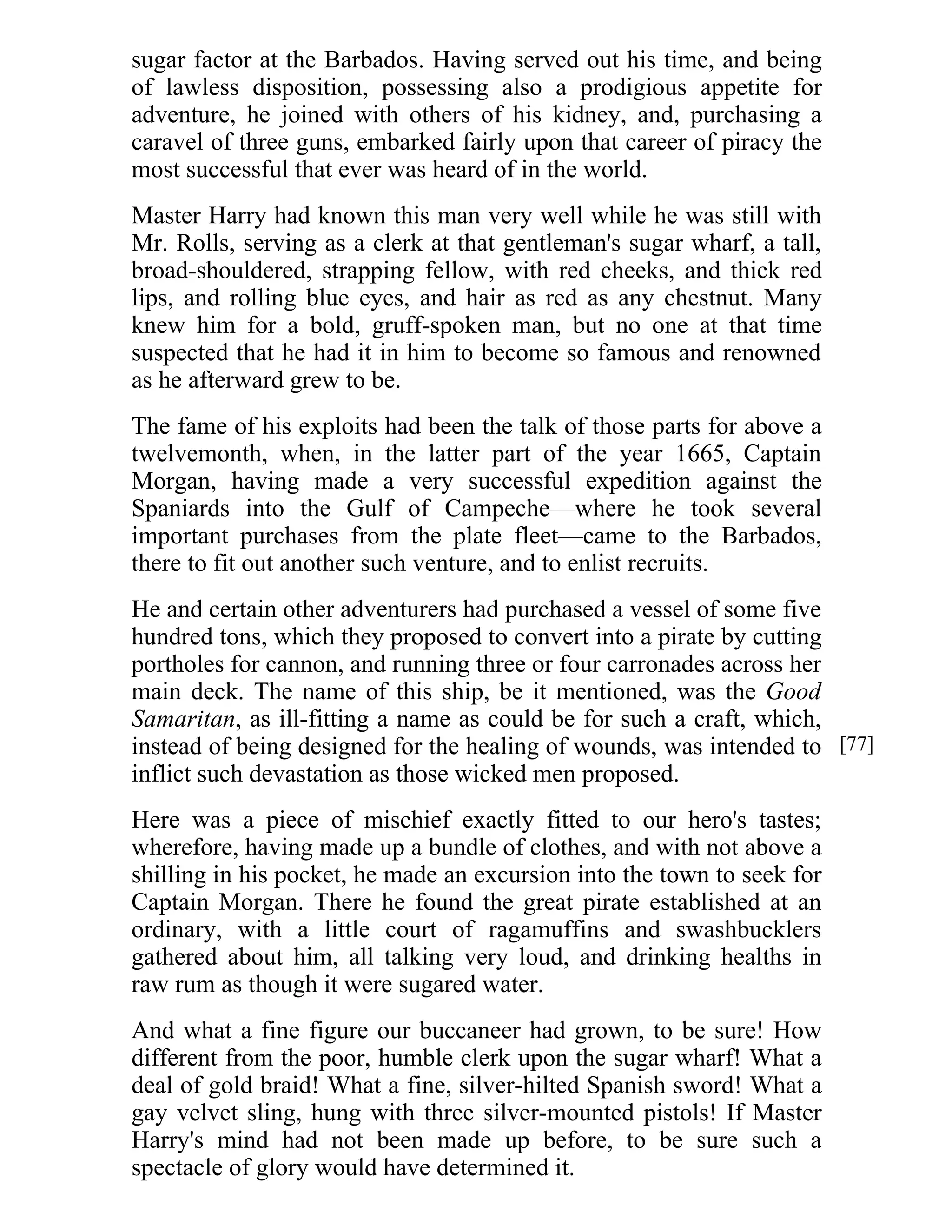sugar factor at the Barbados. Having served out his time, and being 
of lawless disposition, possessing also a prodigious appetite for 
adventure, he joined with others of his kidney, and, purchasing a 
caravel of three guns, embarked fairly upon that career of piracy the 
most successful that ever was heard of in the world. 
Master Harry had known this man very well while he was still with 
Mr. Rolls, serving as a clerk at that gentleman's sugar wharf, a tall, 
broad-shouldered, strapping fellow, with red cheeks, and thick red 
lips, and rolling blue eyes, and hair as red as any chestnut. Many 
knew him for a bold, gruff-spoken man, but no one at that time 
suspected that he had it in him to become so famous and renowned 
as he afterward grew to be. 
The fame of his exploits had been the talk of those parts for above a 
twelvemonth, when, in the latter part of the year 1665, Captain 
Morgan, having made a very successful expedition against the 
Spaniards into the Gulf of Campeche—where he took several 
important purchases from the plate fleet—came to the Barbados, 
there to fit out another such venture, and to enlist recruits. 
He and certain other adventurers had purchased a vessel of some five 
hundred tons, which they proposed to convert into a pirate by cutting 
portholes for cannon, and running three or four carronades across her 
main deck. The name of this ship, be it mentioned, was the Good 
Samaritan, as ill-fitting a name as could be for such a craft, which, 
instead of being designed for the healing of wounds, was intended to 
inflict such devastation as those wicked men proposed. 
Here was a piece of mischief exactly fitted to our hero's tastes; 
wherefore, having made up a bundle of clothes, and with not above a 
shilling in his pocket, he made an excursion into the town to seek for 
Captain Morgan. There he found the great pirate established at an 
ordinary, with a little court of ragamuffins and swashbucklers 
gathered about him, all talking very loud, and drinking healths in 
raw rum as though it were sugared water. 
And what a fine figure our buccaneer had grown, to be sure! How 
different from the poor, humble clerk upon the sugar wharf! What a 
deal of gold braid! What a fine, silver-hilted Spanish sword! What a 
gay velvet sling, hung with three silver-mounted pistols! If Master 
Harry's mind had not been made up before, to be sure such a 
spectacle of glory would have determined it. 
[77] 
 
