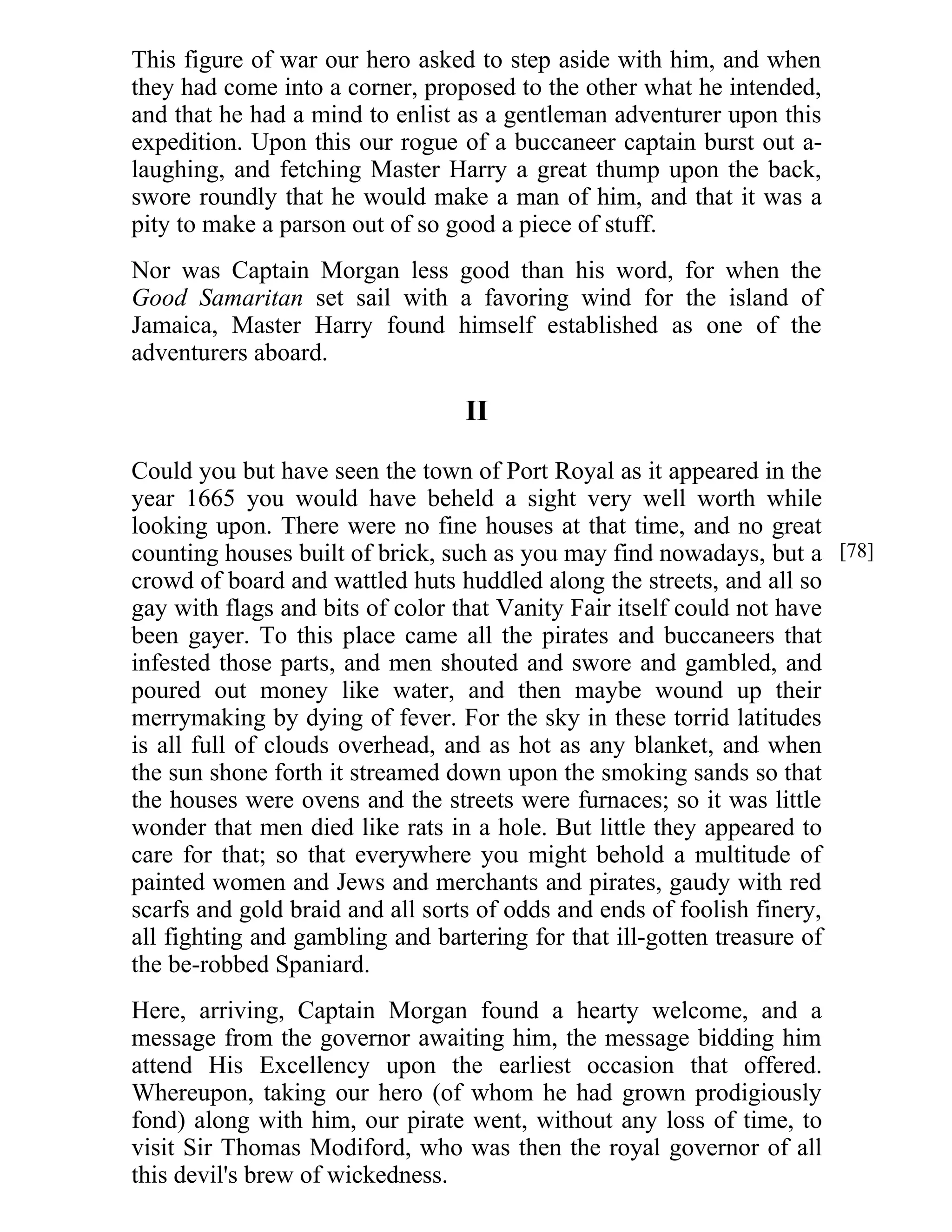 This figure of war our hero asked to step aside with him, and when 
they had come into a corner, proposed to the other what he intended, 
and that he had a mind to enlist as a gentleman adventurer upon this 
expedition. Upon this our rogue of a buccaneer captain burst out a-laughing, 
and fetching Master Harry a great thump upon the back, 
swore roundly that he would make a man of him, and that it was a 
pity to make a parson out of so good a piece of stuff. 
Nor was Captain Morgan less good than his word, for when the 
Good Samaritan set sail with a favoring wind for the island of 
Jamaica, Master Harry found himself established as one of the 
adventurers aboard. 
II 
Could you but have seen the town of Port Royal as it appeared in the 
year 1665 you would have beheld a sight very well worth while 
looking upon. There were no fine houses at that time, and no great 
counting houses built of brick, such as you may find nowadays, but a 
crowd of board and wattled huts huddled along the streets, and all so 
gay with flags and bits of color that Vanity Fair itself could not have 
been gayer. To this place came all the pirates and buccaneers that 
infested those parts, and men shouted and swore and gambled, and 
poured out money like water, and then maybe wound up their 
merrymaking by dying of fever. For the sky in these torrid latitudes 
is all full of clouds overhead, and as hot as any blanket, and when 
the sun shone forth it streamed down upon the smoking sands so that 
the houses were ovens and the streets were furnaces; so it was little 
wonder that men died like rats in a hole. But little they appeared to 
care for that; so that everywhere you might behold a multitude of 
painted women and Jews and merchants and pirates, gaudy with red 
scarfs and gold braid and all sorts of odds and ends of foolish finery, 
all fighting and gambling and bartering for that ill-gotten treasure of 
the be-robbed Spaniard. 
Here, arriving, Captain Morgan found a hearty welcome, and a 
message from the governor awaiting him, the message bidding him 
attend His Excellency upon the earliest occasion that offered. 
Whereupon, taking our hero (of whom he had grown prodigiously 
fond) along with him, our pirate went, without any loss of time, to 
visit Sir Thomas Modiford, who was then the royal governor of all 
this devil's brew of wickedness. 
[78] 
 