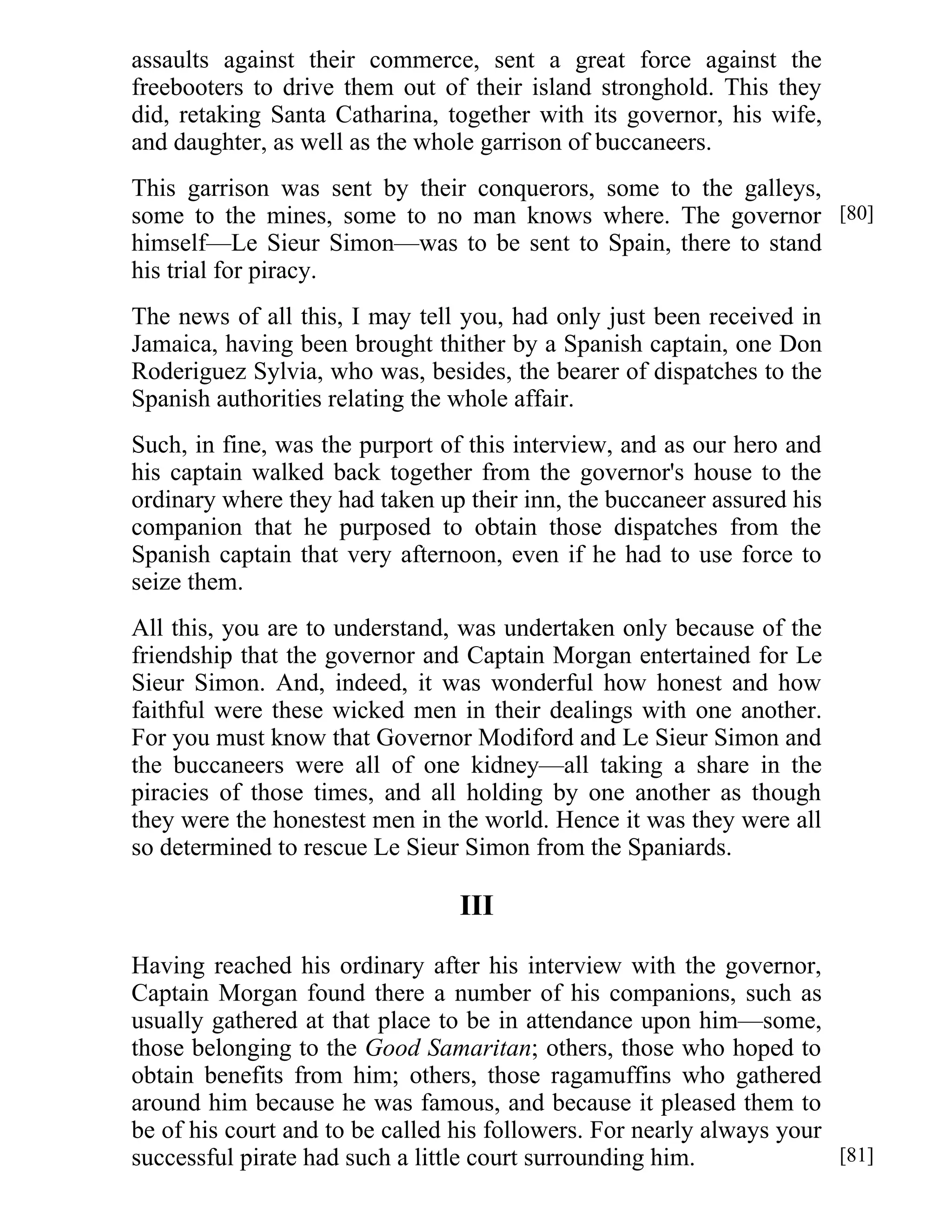 assaults against their commerce, sent a great force against the 
freebooters to drive them out of their island stronghold. This they 
did, retaking Santa Catharina, together with its governor, his wife, 
and daughter, as well as the whole garrison of buccaneers. 
This garrison was sent by their conquerors, some to the galleys, 
some to the mines, some to no man knows where. The governor 
himself—Le Sieur Simon—was to be sent to Spain, there to stand 
his trial for piracy. 
The news of all this, I may tell you, had only just been received in 
Jamaica, having been brought thither by a Spanish captain, one Don 
Roderiguez Sylvia, who was, besides, the bearer of dispatches to the 
Spanish authorities relating the whole affair. 
Such, in fine, was the purport of this interview, and as our hero and 
his captain walked back together from the governor's house to the 
ordinary where they had taken up their inn, the buccaneer assured his 
companion that he purposed to obtain those dispatches from the 
Spanish captain that very afternoon, even if he had to use force to 
seize them. 
All this, you are to understand, was undertaken only because of the 
friendship that the governor and Captain Morgan entertained for Le 
Sieur Simon. And, indeed, it was wonderful how honest and how 
faithful were these wicked men in their dealings with one another. 
For you must know that Governor Modiford and Le Sieur Simon and 
the buccaneers were all of one kidney—all taking a share in the 
piracies of those times, and all holding by one another as though 
they were the honestest men in the world. Hence it was they were all 
so determined to rescue Le Sieur Simon from the Spaniards. 
III 
Having reached his ordinary after his interview with the governor, 
Captain Morgan found there a number of his companions, such as 
usually gathered at that place to be in attendance upon him—some, 
those belonging to the Good Samaritan; others, those who hoped to 
obtain benefits from him; others, those ragamuffins who gathered 
around him because he was famous, and because it pleased them to 
be of his court and to be called his followers. For nearly always your 
successful pirate had such a little court surrounding him. 
[80] 
[81] 
 