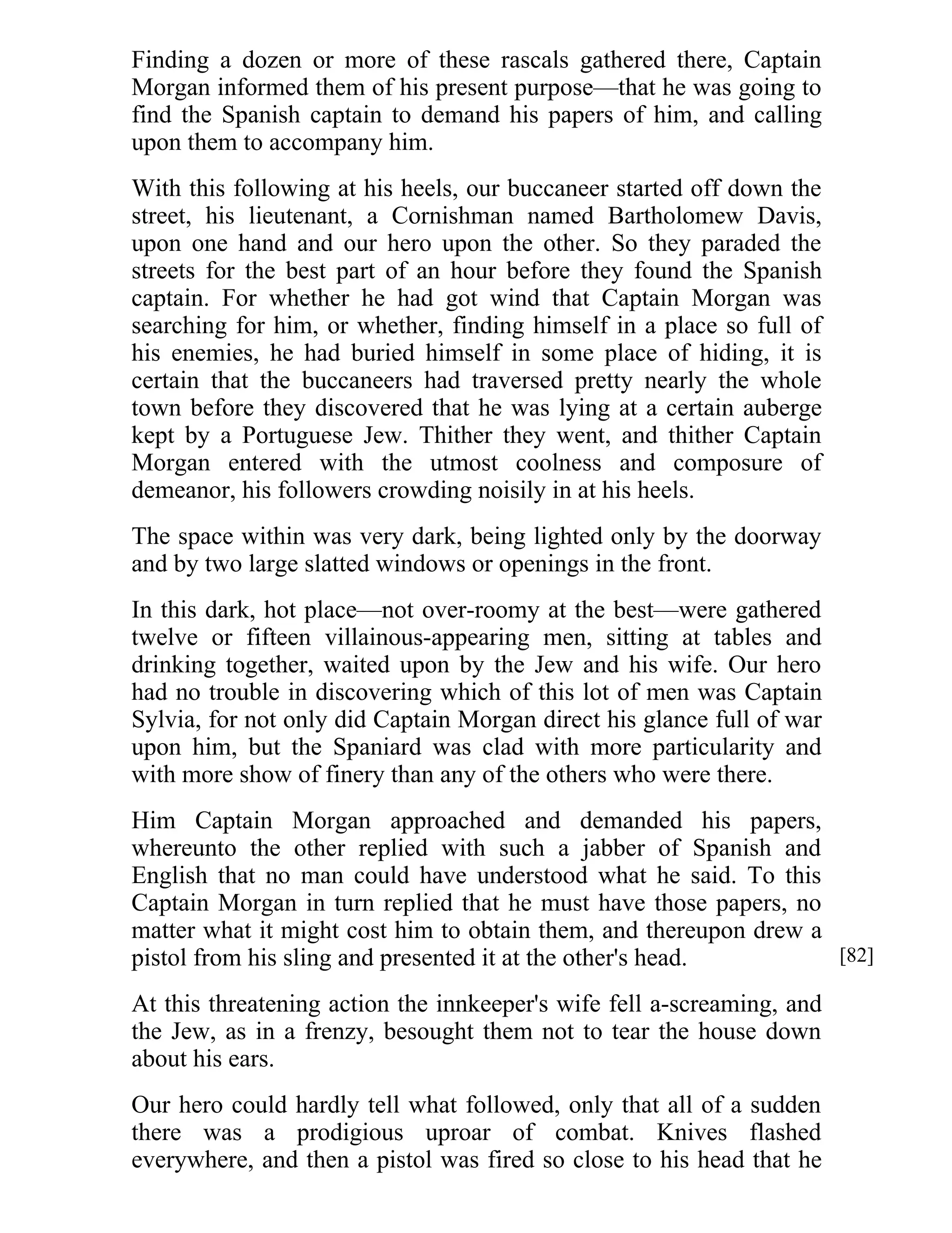 Finding a dozen or more of these rascals gathered there, Captain 
Morgan informed them of his present purpose—that he was going to 
find the Spanish captain to demand his papers of him, and calling 
upon them to accompany him. 
With this following at his heels, our buccaneer started off down the 
street, his lieutenant, a Cornishman named Bartholomew Davis, 
upon one hand and our hero upon the other. So they paraded the 
streets for the best part of an hour before they found the Spanish 
captain. For whether he had got wind that Captain Morgan was 
searching for him, or whether, finding himself in a place so full of 
his enemies, he had buried himself in some place of hiding, it is 
certain that the buccaneers had traversed pretty nearly the whole 
town before they discovered that he was lying at a certain auberge 
kept by a Portuguese Jew. Thither they went, and thither Captain 
Morgan entered with the utmost coolness and composure of 
demeanor, his followers crowding noisily in at his heels. 
The space within was very dark, being lighted only by the doorway 
and by two large slatted windows or openings in the front. 
In this dark, hot place—not over-roomy at the best—were gathered 
twelve or fifteen villainous-appearing men, sitting at tables and 
drinking together, waited upon by the Jew and his wife. Our hero 
had no trouble in discovering which of this lot of men was Captain 
Sylvia, for not only did Captain Morgan direct his glance full of war 
upon him, but the Spaniard was clad with more particularity and 
with more show of finery than any of the others who were there. 
Him Captain Morgan approached and demanded his papers, 
whereunto the other replied with such a jabber of Spanish and 
English that no man could have understood what he said. To this 
Captain Morgan in turn replied that he must have those papers, no 
matter what it might cost him to obtain them, and thereupon drew a 
pistol from his sling and presented it at the other's head. 
At this threatening action the innkeeper's wife fell a-screaming, and 
the Jew, as in a frenzy, besought them not to tear the house down 
about his ears. 
Our hero could hardly tell what followed, only that all of a sudden 
there was a prodigious uproar of combat. Knives flashed 
everywhere, and then a pistol was fired so close to his head that he 
[82] 
 