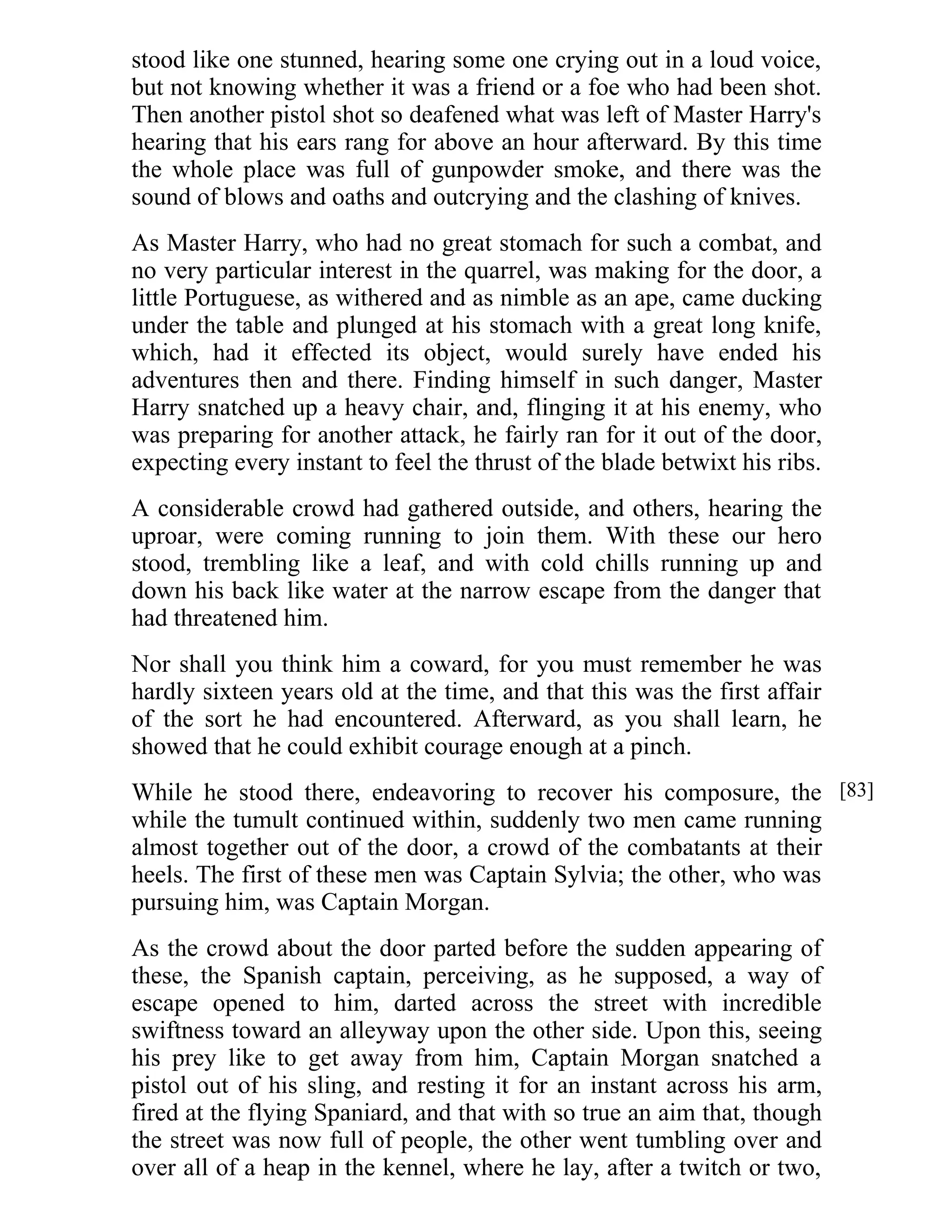 stood like one stunned, hearing some one crying out in a loud voice, 
but not knowing whether it was a friend or a foe who had been shot. 
Then another pistol shot so deafened what was left of Master Harry's 
hearing that his ears rang for above an hour afterward. By this time 
the whole place was full of gunpowder smoke, and there was the 
sound of blows and oaths and outcrying and the clashing of knives. 
As Master Harry, who had no great stomach for such a combat, and 
no very particular interest in the quarrel, was making for the door, a 
little Portuguese, as withered and as nimble as an ape, came ducking 
under the table and plunged at his stomach with a great long knife, 
which, had it effected its object, would surely have ended his 
adventures then and there. Finding himself in such danger, Master 
Harry snatched up a heavy chair, and, flinging it at his enemy, who 
was preparing for another attack, he fairly ran for it out of the door, 
expecting every instant to feel the thrust of the blade betwixt his ribs. 
A considerable crowd had gathered outside, and others, hearing the 
uproar, were coming running to join them. With these our hero 
stood, trembling like a leaf, and with cold chills running up and 
down his back like water at the narrow escape from the danger that 
had threatened him. 
Nor shall you think him a coward, for you must remember he was 
hardly sixteen years old at the time, and that this was the first affair 
of the sort he had encountered. Afterward, as you shall learn, he 
showed that he could exhibit courage enough at a pinch. 
While he stood there, endeavoring to recover his composure, the 
while the tumult continued within, suddenly two men came running 
almost together out of the door, a crowd of the combatants at their 
heels. The first of these men was Captain Sylvia; the other, who was 
pursuing him, was Captain Morgan. 
As the crowd about the door parted before the sudden appearing of 
these, the Spanish captain, perceiving, as he supposed, a way of 
escape opened to him, darted across the street with incredible 
swiftness toward an alleyway upon the other side. Upon this, seeing 
his prey like to get away from him, Captain Morgan snatched a 
pistol out of his sling, and resting it for an instant across his arm, 
fired at the flying Spaniard, and that with so true an aim that, though 
the street was now full of people, the other went tumbling over and 
over all of a heap in the kennel, where he lay, after a twitch or two, 
[83] 
 