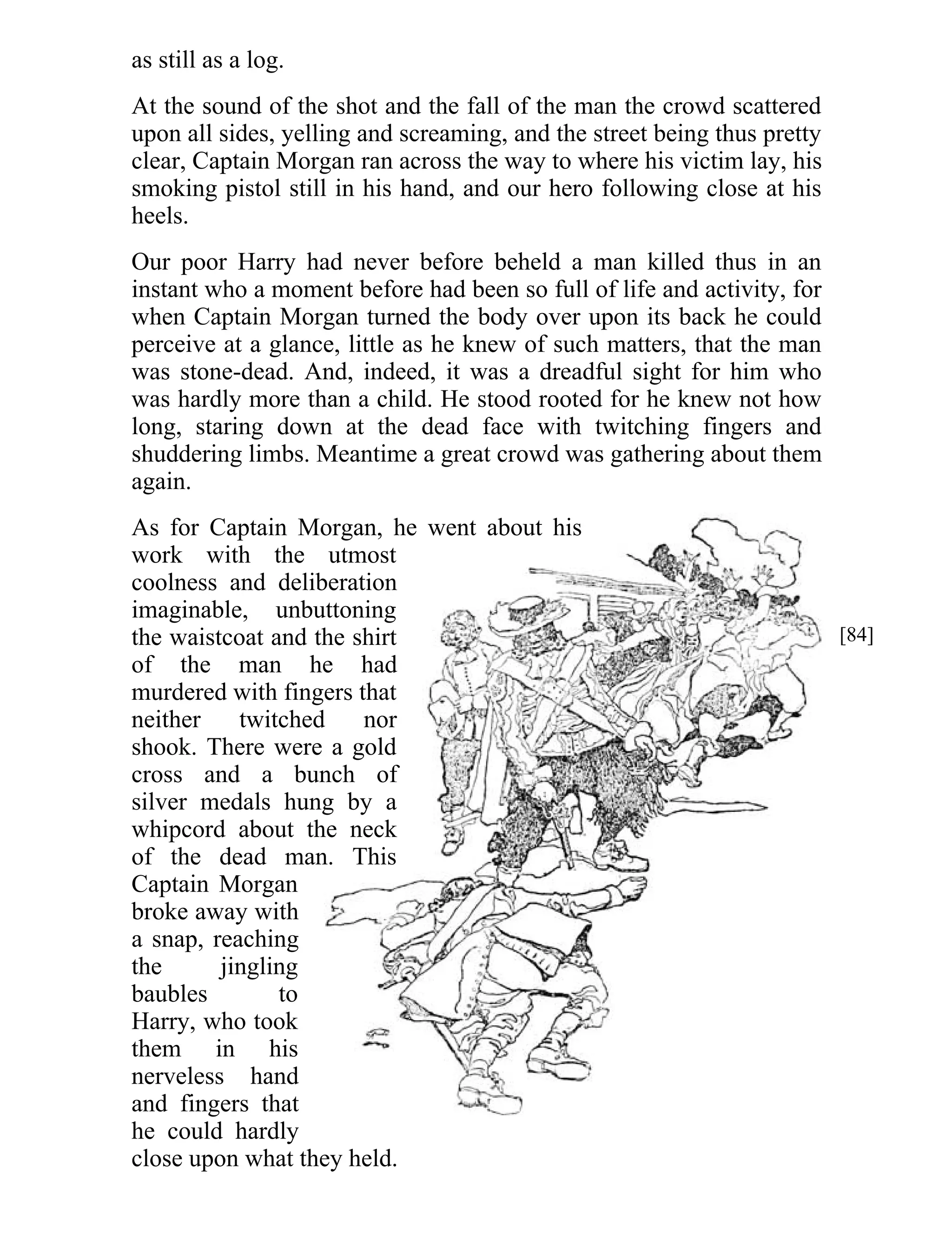 as still as a log. 
At the sound of the shot and the fall of the man the crowd scattered 
upon all sides, yelling and screaming, and the street being thus pretty 
clear, Captain Morgan ran across the way to where his victim lay, his 
smoking pistol still in his hand, and our hero following close at his 
heels. 
Our poor Harry had never before beheld a man killed thus in an 
instant who a moment before had been so full of life and activity, for 
when Captain Morgan turned the body over upon its back he could 
perceive at a glance, little as he knew of such matters, that the man 
was stone-dead. And, indeed, it was a dreadful sight for him who 
was hardly more than a child. He stood rooted for he knew not how 
long, staring down at the dead face with twitching fingers and 
shuddering limbs. Meantime a great crowd was gathering about them 
again. 
As for Captain Morgan, he went about his 
work with the utmost 
coolness and deliberation 
imaginable, unbuttoning 
the waistcoat and the shirt 
of the man he had 
murdered with fingers that 
neither twitched nor 
shook. There were a gold 
cross and a bunch of 
silver medals hung by a 
whipcord about the neck 
of the dead man. This 
Captain Morgan 
broke away with 
a snap, reaching 
the jingling 
baubles to 
Harry, who took 
them in his 
nerveless hand 
and fingers that 
he could hardly 
close upon what they held. 
[84] 
 