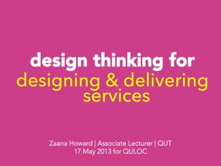 design thinking for 
designing & delivering
services



Zaana Howard | Associate Lecturer | QUT
17 May 2013 for QULOC
 