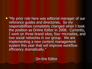 “ My prior role here was editorial manager of our reference guides and directories.  So my responsibilities completely changed when I took the position as Online Editor in 2008.  Currently, I work on three brand sites, four microsites, and two social networks in our group.  We are implementing a new content management system this year that will improve workflow efficiency dramatically.” On-line Editor 