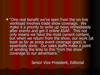 “ One real benefit we’ve seen from the on-line workload involves trade show coverage.  We make it a priority to write up news immediately after events and get it online ASAP.  This not only means we have the most current content, but when we return from the show, our work (at least as far as press event coverage goes) is essentially done.  Our sales staffs make a point of sending the links to this ‘from the show’ coverage to our advertisers.” Senior Vice President, Editorial 