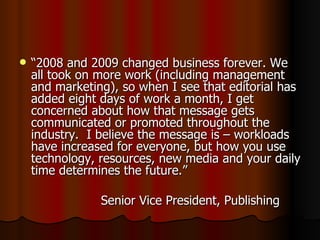 “ 2008 and 2009 changed business forever. We all took on more work (including management and marketing), so when I see that editorial has added eight days of work a month, I get concerned about how that message gets communicated or promoted throughout the industry.  I believe the message is – workloads have increased for everyone, but how you use technology, resources, new media and your daily time determines the future.” Senior Vice President, Publishing 