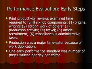 Performance Evaluation: Early Steps Print productivity reviews examined time required to fulfill six job components: (1) original writing; (2) editing work of others; (3) production activity; (4) travel; (5) article recruitment; (6) miscellaneous administrative tasks. Production was a major time-eater because of work duplication. One early performance standard was number of pages written per day per editor. 