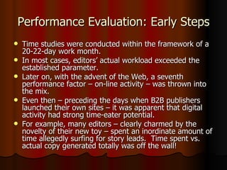 Performance Evaluation: Early Steps Time studies were conducted within the framework of a 20-22-day work month. In most cases, editors’ actual workload exceeded the established parameter. Later on, with the advent of the Web, a seventh performance factor – on-line activity – was thrown into the mix. Even then – preceding the days when B2B publishers launched their own sites – it was apparent that digital activity had strong time-eater potential.  For example, many editors – clearly charmed by the novelty of their new toy – spent an inordinate amount of time allegedly surfing for story leads.  Time spent vs. actual copy generated totally was off the wall! 