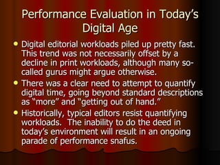 Performance Evaluation in Today’s Digital Age Digital editorial workloads piled up pretty fast.  This trend was not necessarily offset by a decline in print workloads, although many so-called gurus might argue otherwise. There was a clear need to attempt to quantify digital time, going beyond standard descriptions as “more” and “getting out of hand.” Historically, typical editors resist quantifying workloads.  The inability to do the deed in today’s environment will result in an ongoing parade of performance snafus. 