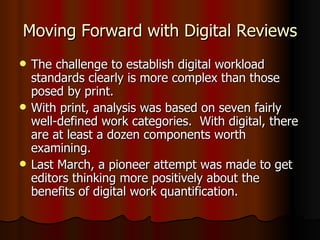 Moving Forward with Digital Reviews The challenge to establish digital workload standards clearly is more complex than those posed by print.  With print, analysis was based on seven fairly well-defined work categories.  With digital, there are at least a dozen components worth examining. Last March, a pioneer attempt was made to get editors thinking more positively about the benefits of digital work quantification. 