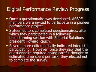 Digital Performance Review Progress Once a questionnaire was developed, ASBPE members were invited to participate in a pioneer performance project. Sixteen editors completed questionnaires, after which they participated in a follow-up brainstorming session with Editorial Solutions president Howard Rauch. Several more editors initially indicated interest in participating.  However, once they saw that the questionnaire required giving careful thought to estimated time spent per task, they elected not to complete the survey. 