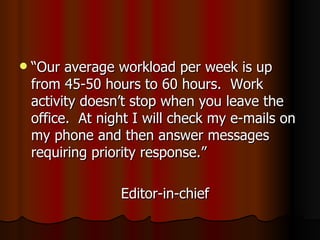 “Our average workload per week is up from 45-50 hours to 60 hours.  Work activity doesn’t stop when you leave the office.  At night I will check my e-mails on my phone and then answer messages requiring priority response.” Editor-in-chief 