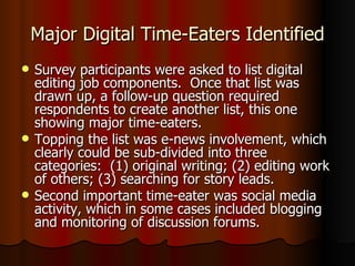 Major Digital Time-Eaters Identified Survey participants were asked to list digital editing job components.  Once that list was drawn up, a follow-up question required respondents to create another list, this one showing major time-eaters.  Topping the list was e-news involvement, which clearly could be sub-divided into three categories:  (1) original writing; (2) editing work of others; (3) searching for story leads. Second important time-eater was social media activity, which in some cases included blogging and monitoring of discussion forums. 