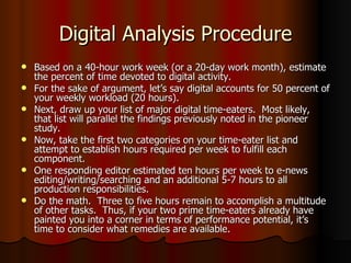 Digital Analysis Procedure Based on a 40-hour work week (or a 20-day work month), estimate the percent of time devoted to digital activity. For the sake of argument, let’s say digital accounts for 50 percent of your weekly workload (20 hours). Next, draw up your list of major digital time-eaters.  Most likely, that list will parallel the findings previously noted in the pioneer study. Now, take the first two categories on your time-eater list and attempt to establish hours required per week to fulfill each component.  One responding editor estimated ten hours per week to e-news editing/writing/searching and an additional 5-7 hours to all production responsibilities. Do the math.  Three to five hours remain to accomplish a multitude of other tasks.  Thus, if your two prime time-eaters already have painted you into a corner in terms of performance potential, it’s time to consider what remedies are available. 