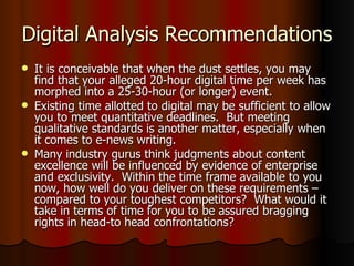 Digital Analysis Recommendations It is conceivable that when the dust settles, you may find that your alleged 20-hour digital time per week has morphed into a 25-30-hour (or longer) event. Existing time allotted to digital may be sufficient to allow you to meet quantitative deadlines.  But meeting qualitative standards is another matter, especially when it comes to e-news writing. Many industry gurus think judgments about content excellence will be influenced by evidence of enterprise and exclusivity.  Within the time frame available to you now, how well do you deliver on these requirements – compared to your toughest competitors?  What would it take in terms of time for you to be assured bragging rights in head-to head confrontations? 