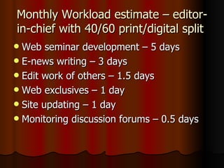Monthly Workload estimate – editor-in-chief with 40/60 print/digital split  Web seminar development – 5 days E-news writing – 3 days Edit work of others – 1.5 days Web exclusives – 1 day Site updating – 1 day Monitoring discussion forums – 0.5 days 