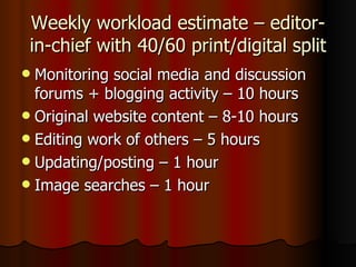 Weekly workload estimate – editor-in-chief with 40/60 print/digital split Monitoring social media and discussion forums + blogging activity – 10 hours Original website content – 8-10 hours  Editing work of others – 5 hours Updating/posting – 1 hour Image searches – 1 hour 