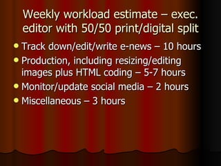 Weekly workload estimate – exec. editor with 50/50 print/digital split Track down/edit/write e-news – 10 hours Production, including resizing/editing images plus HTML coding – 5-7 hours Monitor/update social media – 2 hours Miscellaneous – 3 hours 