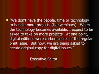 “ We don’t have the people, time or technology to handle more projects (like webinars).  When the technology becomes available, I expect to be asked to take on more projects.  At one point, digital editions were carbon copies of the regular print issue.  But now, we are being asked to create original copy for digital issues.” Executive Editor  