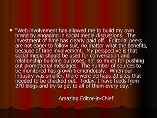“ Web involvement has allowed me to build my own brand by engaging in social media discussions.  The investment of time has clearly paid off.  Editorial peers are not eager to follow suit, no matter what the benefits, because of time involvement.  My perspective is that social media should be used for conversation and relationship building purposes, not so much for pushing out promotional messages.  The number of sources to be monitored has grown tremendously.  When our industry was smaller, there were perhaps 20 sites that needed to be checked out.  Today, I have feeds from 270 blogs and try to get to all of them every day.” Amazing Editor-in-Chief 