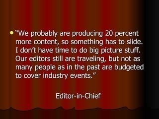 “We probably are producing 20 percent more content, so something has to slide.  I don’t have time to do big picture stuff.  Our editors still are traveling, but not as many people as in the past are budgeted to cover industry events.” Editor-in-Chief 