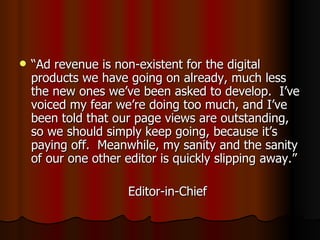 “ Ad revenue is non-existent for the digital products we have going on already, much less the new ones we’ve been asked to develop.  I’ve voiced my fear we’re doing too much, and I’ve been told that our page views are outstanding, so we should simply keep going, because it’s paying off.  Meanwhile, my sanity and the sanity of our one other editor is quickly slipping away.” Editor-in-Chief 