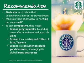 Recommendation
• Starbucks must retain their
inventiveness in order to stay relevant.
• Maintain their philosophy to “Get big
but stay small”.
• To stay competitive, they need:
 Expand geographically, by adding
new cafes in underserved areas 
China
 Expand its reach beyond coffee 
Tazo, Teavana
 Expand its consumer packaged
goods business, leveraging its
global brand awareness
 