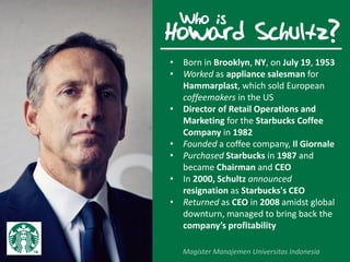 Howard Schultz?
• Born in Brooklyn, NY, on July 19, 1953
• Worked as appliance salesman for
Hammarplast, which sold European
coffeemakers in the US
• Director of Retail Operations and
Marketing for the Starbucks Coffee
Company in 1982
• Founded a coffee company, Il Giornale
• Purchased Starbucks in 1987 and
became Chairman and CEO
• In 2000, Schultz announced
resignation as Starbucks's CEO
• Returned as CEO in 2008 amidst global
downturn, managed to bring back the
company’s profitability
Who is
 