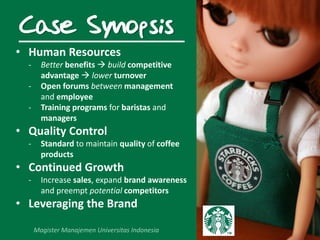 Case Synopsis
• Human Resources
- Better benefits  build competitive
advantage  lower turnover
- Open forums between management
and employee
- Training programs for baristas and
managers
• Quality Control
- Standard to maintain quality of coffee
products
• Continued Growth
- Increase sales, expand brand awareness
and preempt potential competitors
• Leveraging the Brand
 