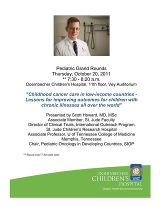Pediatric Grand Rounds
                       Thursday, October 20, 2011
                           ** 7:30 - 8:20 a.m.
  Doernbecher Children's Hospital, 11th floor, Vey Auditorium

 "Childhood cancer care in low-income countries -
 Lessons for improving outcomes for children with
       chronic illnesses all over the world"

             Presented by Scott Howard, MD, MSc
              Associate Member, St. Jude Faculty
   Director of Clinical Trials, International Outreach Program
             St. Jude Children's Research Hospital
   Associate Professor, U of Tennessee College of Medicine
                      Memphis, Tennessee
   Chair, Pediatric Oncology in Developing Countries, SIOP

** Please note 7:30 start time
 