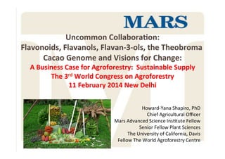 Howard'Yana*Shapiro,*PhD*
Chief*Agricultural*Oﬃcer*
Mars*Advanced*Science*InsAtute*Fellow*
Senior*Fellow*Plant*Sciences*
*The*University*of*California,*Davis**
Fellow*The*World*Agroforestry*Centre*
*
Uncommon&Collabora,on:&
Flavonoids,&Flavanols,&Flavan434ols,&the&Theobroma&
Cacao&Genome&and&Visions&for&Change:&
A&Business&Case&for&Agroforestry:&&Sustainable&Supply&
The&3rd&World&Congress&on&Agroforestry&
11&February&2014&New&Delhi&
 