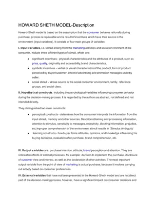 HOWARD SHETH MODEL-Description
Howard-Sheth model is based on the assumption that the consumer behaves rationally during
purchase, process is repeatable and is result of incentives which have their source in the
environment (input variables). It consists of four main groups of variables:
I. Input variables, i.e. stimuli arising from the marketing activities and social environment of the
consumer. Include three different types of stimuli, which are:
● significant incentives - physical characteristics and the attributes of a product, such as
price, quality, originality and accessibility,brand characteristics,
● symbolic incentives - verbal or visual characteristics of the product, form of product
perceived by buyer/customer, effect of advertising and promotion messages used by
seller.
● social stimuli - whose source is the social consumer environment, family, reference
groups, and social class.
II. Hypothetical constructs, including the psychological variables influencing consumer behavior
during the decision-making process. It is regarded by the authors as abstract, not defined and not
intended directly.
They distinguished two main constructs:
● perceptual constructs - determines how the consumer interprets the information from the
input stimuli, memory and other sources. Describe obtaining and processing information,
attention to stimulus, sensitivity to messages, receptivity, blocking information, prejudice,
etc.Improper comprehension of the environment stimuli results in ‘Stimulus Ambiguity’
● learning constructs - how buyer forms attitudes, opinions, and knowledge influencing his
buying decisions, evaluation after purchase, brand comprehension, etc.
III. Output variables are: purchase intention, attitude, brand perception and attention. They are
noticeable effects of internal processes, for example: decision to implement the purchase, disclosure
of customer view and interest, as well as the declaration of other activities. The most important
output variable from the point of view of marketing is actual purchase, because it involves carrying
out activity based on consumer preferences.
IV. External variables that have not been presented in the Howard-Sheth model and are not direct
part of the decision-making process, however, have a significant impact on consumer decisions and
 