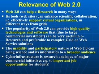 Relevance of Web 2.0 Web 2.0  can  help e-Research  in many ways Its tools (web sites) can enhance scientific collaboration, i.e. effectively  support virtual organizations , in different ways from grids The popularity of Web 2.0 can provide  high quality technologies and software  that (due to large commercial investment) can be very useful in e-Research and preferable to complex Grid or Web Service solutions The  usability  and  participatory  nature of Web 2.0 can bring science and its informatics to a  broader audience Cyberinfrastructure is research analogue of major commercial initiatives e.g. to  important job opportunities  for students! 