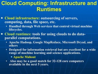 Cloud Computing: Infrastructure and Runtimes Cloud infrastructure:  outsourcing of servers, computing, data, file space, etc. Handled through Web services that control virtual machine lifecycles. Cloud runtimes:  tools for using clouds to do data-parallel computations.  Apache Hadoop, Google MapReduce, Microsoft Dryad, and others  Designed for information retrieval but are excellent for a wide range of machine learning and science applications. Apache Mahout Also may be a good match for 32-128 core computers available in the next 5 years. 