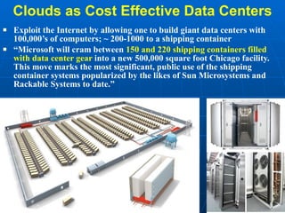 Clouds as Cost Effective Data Centers Exploit the Internet by allowing one to build giant data centers with 100,000’s of computers; ~ 200-1000 to a shipping container “ Microsoft will cram between  150 and 220 shipping containers filled with data center gear  into a new 500,000 square foot Chicago facility. This move marks the most significant, public use of the shipping container systems popularized by the likes of Sun Microsystems and Rackable Systems to date.” 