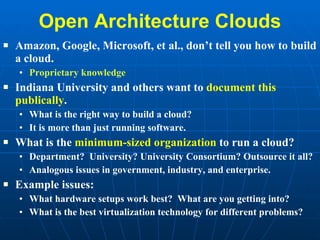 Open Architecture Clouds Amazon, Google, Microsoft, et al., don’t tell you how to build a cloud. Proprietary knowledge Indiana University and others want to  document this publically .  What is the right way to build a cloud? It is more than just running software. What is the  minimum-sized organization  to run a cloud? Department?  University? University Consortium? Outsource it all? Analogous issues in government, industry, and enterprise. Example issues: What hardware setups work best?  What are you getting into? What is the best virtualization technology for different problems? 