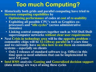 Too much Computing? Historically both grids and parallel computing have tried to  increase computing capabilities  by Optimizing performance  of codes at  cost  of  re-usability Exploiting all possible CPU’s such as Graphics co-processors and “ idle cycles ” (across administrative domains) Linking central computers together such as NSF/DoE/DoD supercomputer networks  without clear user requirements Next  Crisis in technology area  will be the  opposite problem  – commodity chips will be  32-128way parallel  in 5 years time and we currently have  no idea how to use them  on commodity systems – especially on clients Only 2 releases of standard software (e.g. Office) in this time span so need solutions that can be implemented in next 3-5 years Intel RMS  analysis : Gaming  and  Generalized decision support  (data mining) are ways of using these cycles 