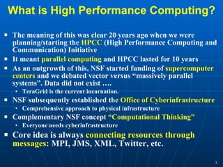 What is High Performance Computing? The meaning of this was clear 20 years ago when we were planning/starting the  HPCC  (High Performance Computing and Communication) Initiative It meant  parallel computing  and HPCC lasted for 10 years As an outgrowth of this, NSF started funding of  supercomputer centers  and we debated vector versus “massively parallel systems”. Data did not exist …. TeraGrid is the current incarnation. NSF subsequently established the  Office of Cyberinfrastructure Comprehensive approach to physical infrastructure Complementary NSF concept  “Computational Thinking”  Everyone needs cyberinfrastructure Core idea is always  connecting resources through messages : MPI, JMS, XML, Twitter, etc. 